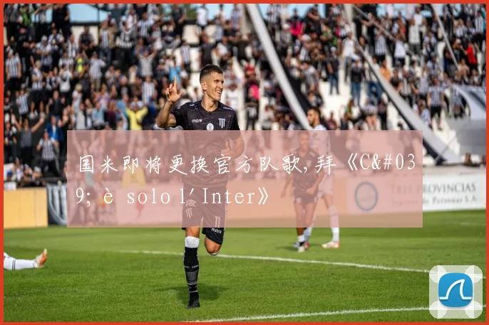 国米即将更换官方队歌,拜《C'è solo l'Inter》