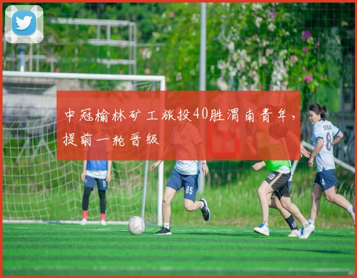 中冠榆林矿工旅投40胜渭南青年，提前一轮晋级