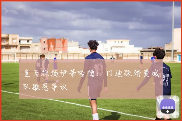 皇马踩场伊蒂哈德，门迪踩踏曼城队徽惹争议