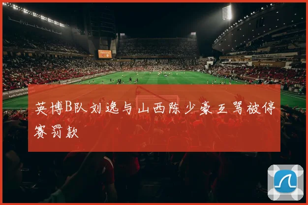 英博B队刘逸与山西陈少豪互骂被停赛罚款