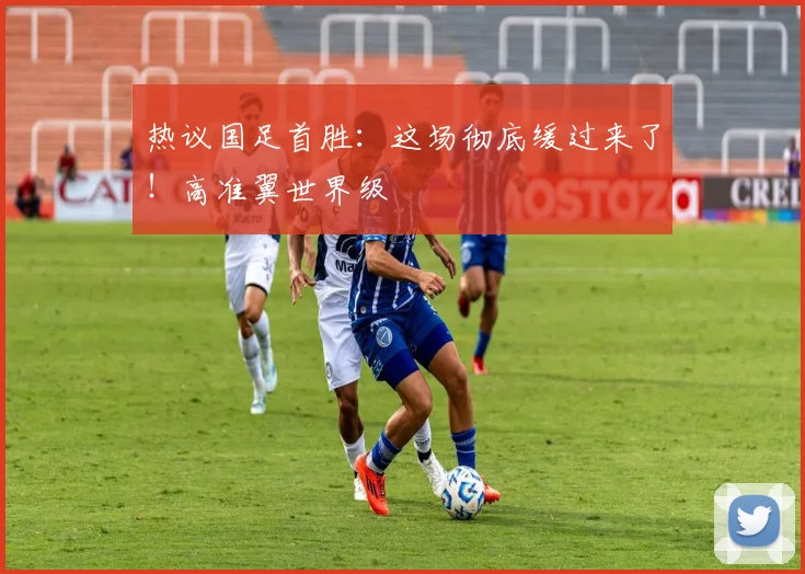 热议国足首胜：这场彻底缓过来了！高准翼世界级