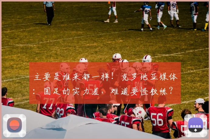 主要是谁来都一样！克罗地亚媒体：国足的实力差，难道要怪教练？