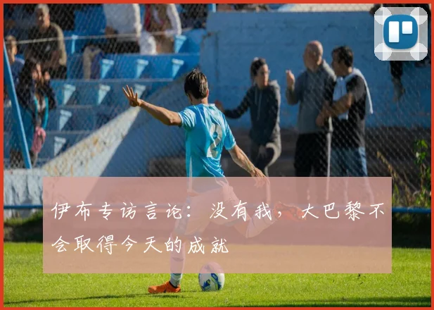伊布专访言论：没有我，大巴黎不会取得今天的成就