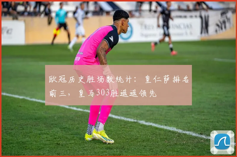 欧冠历史胜场数统计：皇仁萨排名前三，皇马303胜遥遥领先
