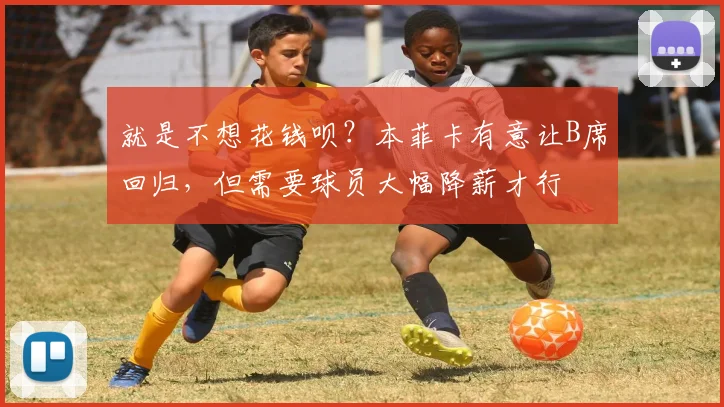 就是不想花钱呗？本菲卡有意让B席回归，但需要球员大幅降薪才行