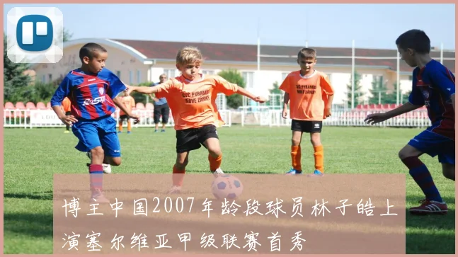 博主中国2007年龄段球员林子皓上演塞尔维亚甲级联赛首秀