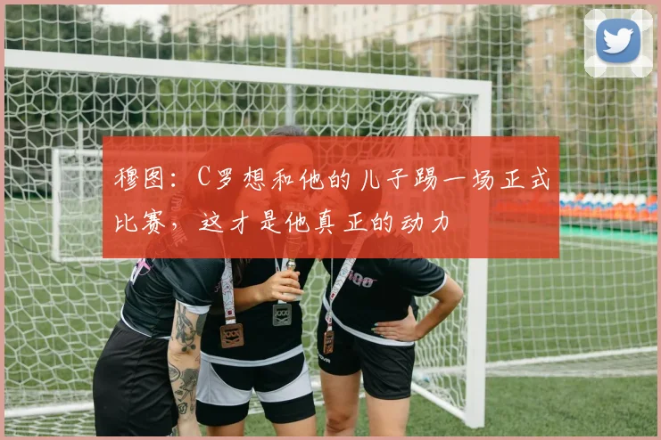 穆图：C罗想和他的儿子踢一场正式比赛，这才是他真正的动力