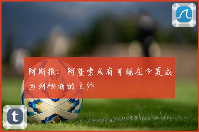 阿斯报：阿隆索或有可能在今夏成为利物浦的主帅
