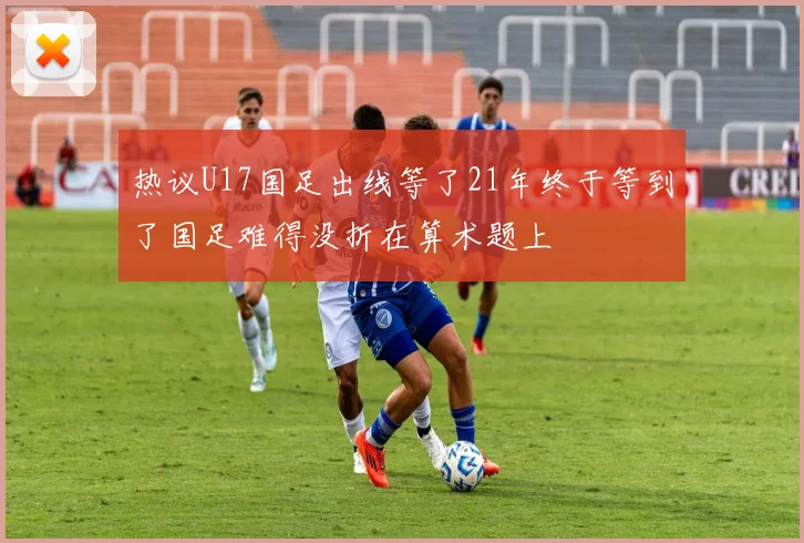 热议U17国足出线等了21年终于等到了国足难得没折在算术题上