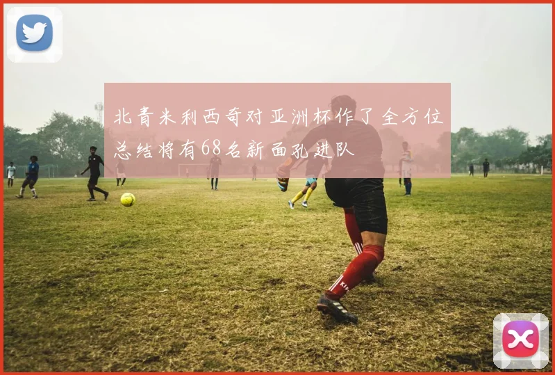 北青米利西奇对亚洲杯作了全方位总结将有68名新面孔进队