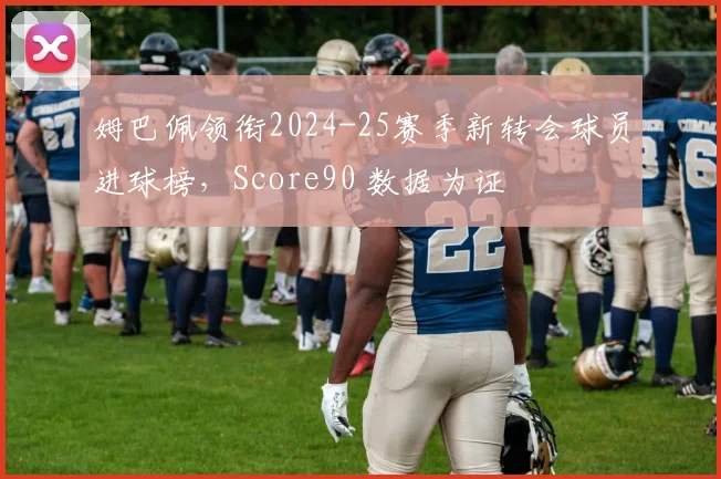 姆巴佩领衔2024-25赛季新转会球员进球榜，Score90 数据为证