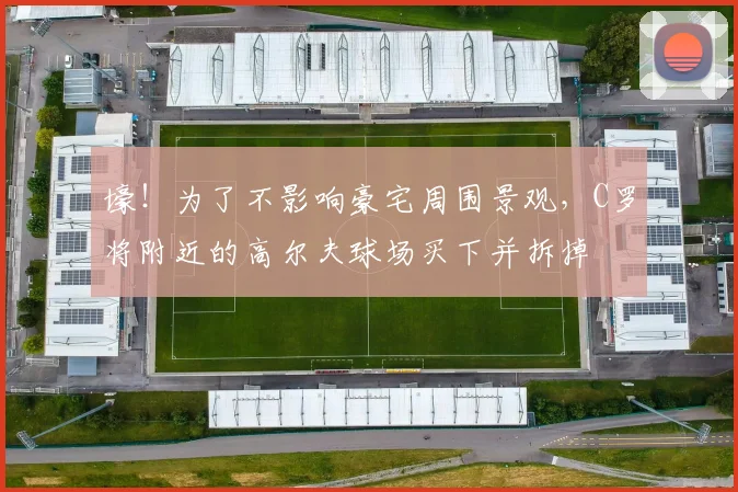 壕！为了不影响豪宅周围景观，C罗将附近的高尔夫球场买下并拆掉