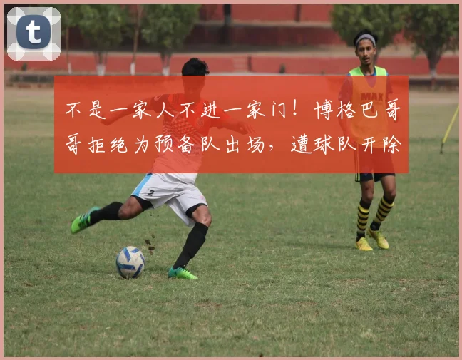 不是一家人不进一家门！博格巴哥哥拒绝为预备队出场，遭球队开除