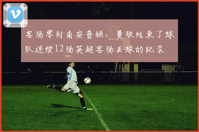 客场零封南安普顿，曼联结束了球队连续12场英超客场丢球的纪录
