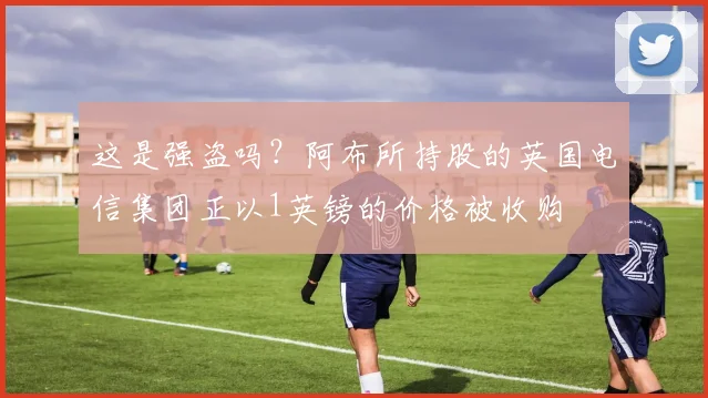 这是强盗吗？阿布所持股的英国电信集团正以1英镑的价格被收购