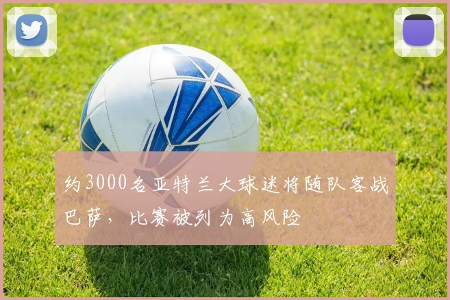 约3000名亚特兰大球迷将随队客战巴萨，比赛被列为高风险