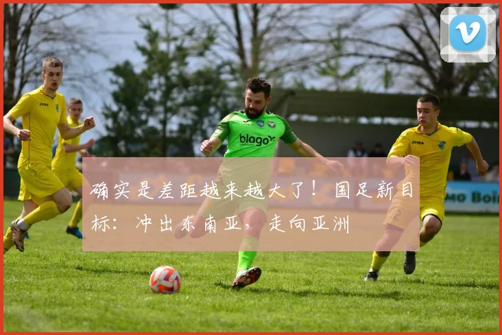 确实是差距越来越大了！国足新目标：冲出东南亚，走向亚洲
