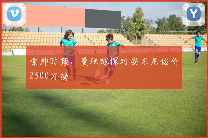 索帅时期，曼联球探对安东尼估价2500万镑