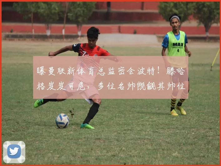 曝曼联新体育总监密会波特！滕哈格岌岌可危，多位名帅觊觎其帅位