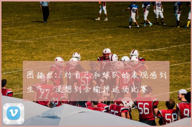 图赫尔：对自己和球队的表现感到生气，没想到会输掉这场比赛
