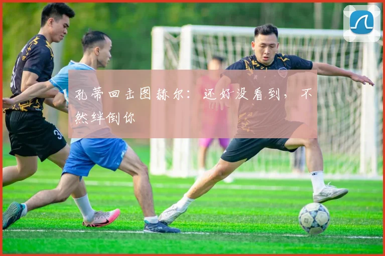 孔蒂回击图赫尔：还好没看到，不然绊倒你
