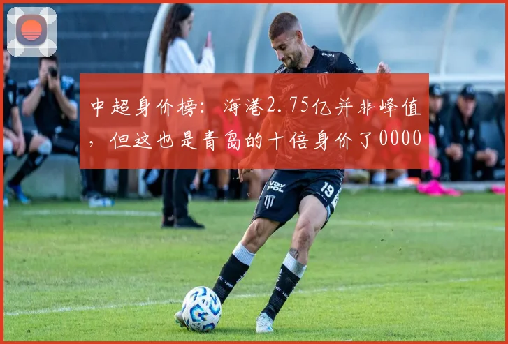 中超身价榜：海港2.75亿并非峰值，但这也是青岛的十倍身价了0000644