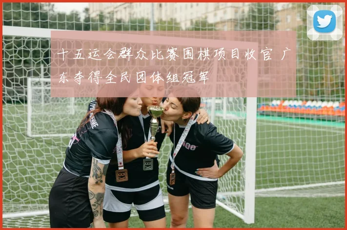 十五运会群众比赛围棋项目收官 广东夺得全民团体组冠军