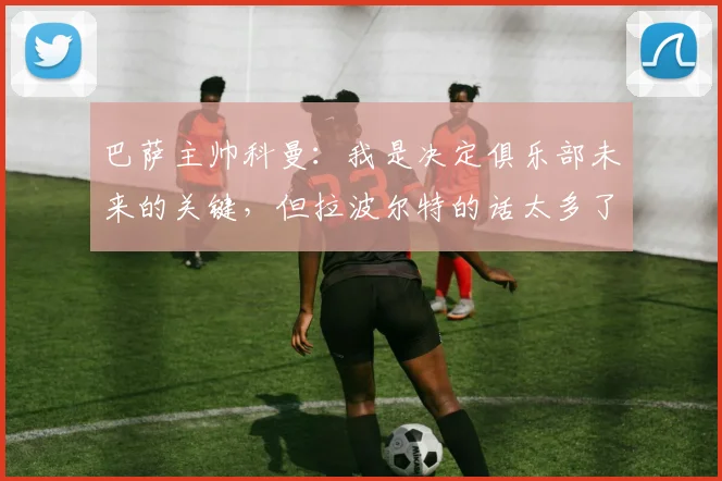 巴萨主帅科曼：我是决定俱乐部未来的关键，但拉波尔特的话太多了