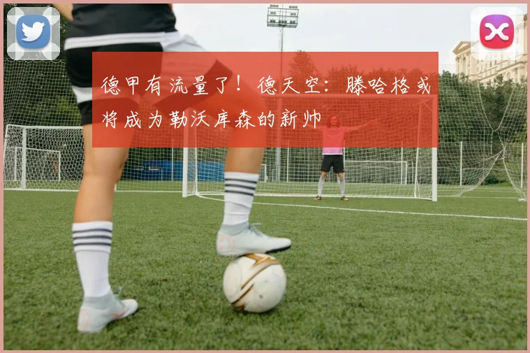 德甲有流量了！德天空：滕哈格或将成为勒沃库森的新帅