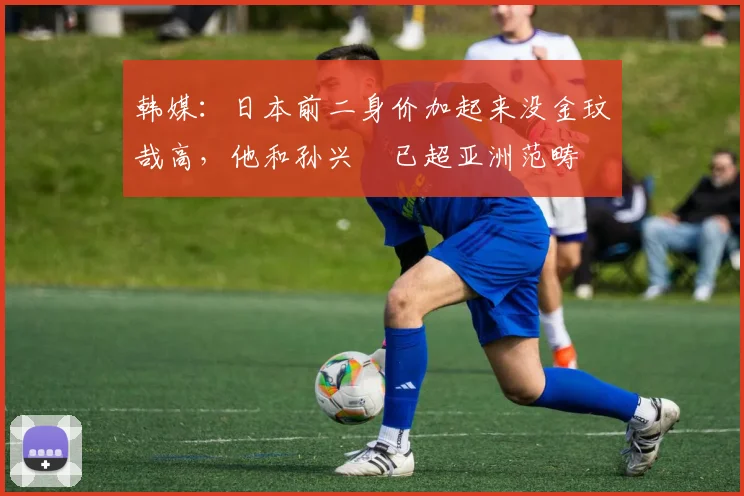 韩媒：日本前二身价加起来没金玟哉高，他和孙兴慜已超亚洲范畴