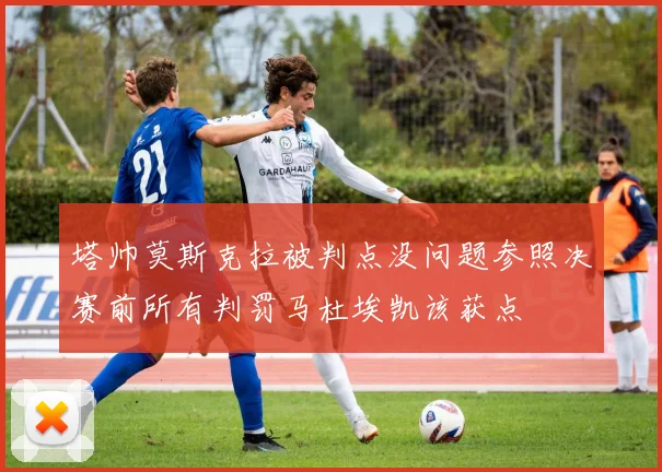 塔帅莫斯克拉被判点没问题参照决赛前所有判罚马杜埃凯该获点