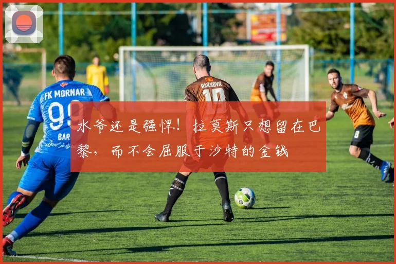 水爷还是强悍！拉莫斯只想留在巴黎，而不会屈服于沙特的金钱