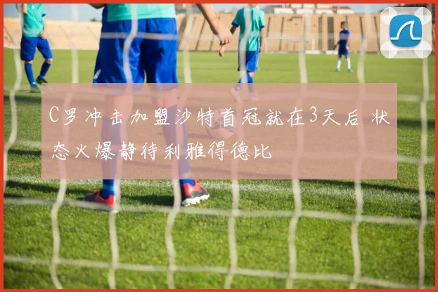 C罗冲击加盟沙特首冠就在3天后 状态火爆静待利雅得德比