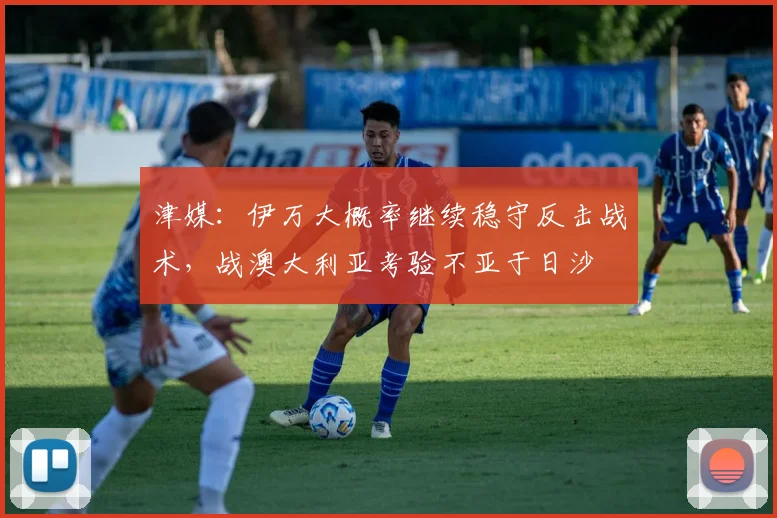津媒：伊万大概率继续稳守反击战术，战澳大利亚考验不亚于日沙