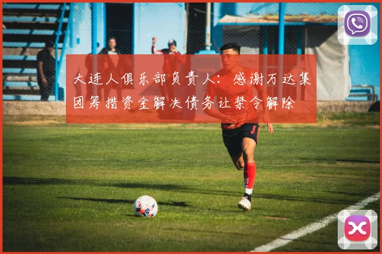 大连人俱乐部负责人：感谢万达集团筹措资金解决债务让禁令解除