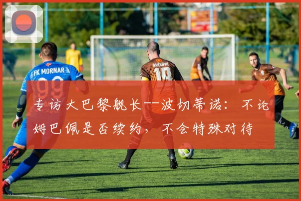 专访大巴黎舰长--波切蒂诺：不论姆巴佩是否续约，不会特殊对待