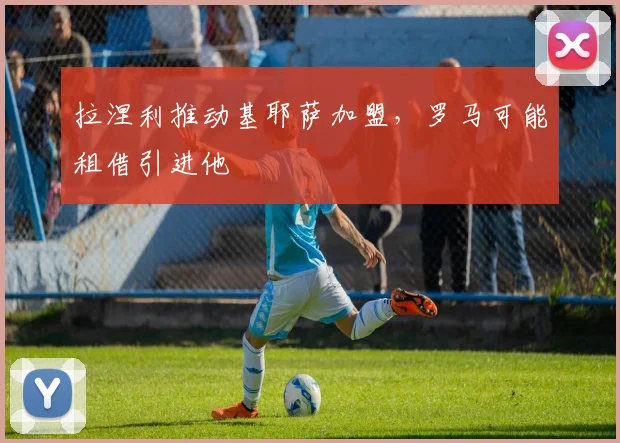 拉涅利推动基耶萨加盟，罗马可能租借引进他