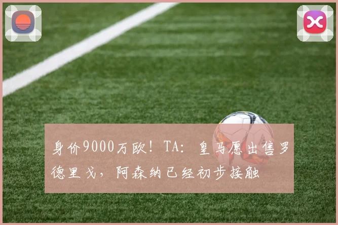 身价9000万欧！TA：皇马愿出售罗德里戈，阿森纳已经初步接触