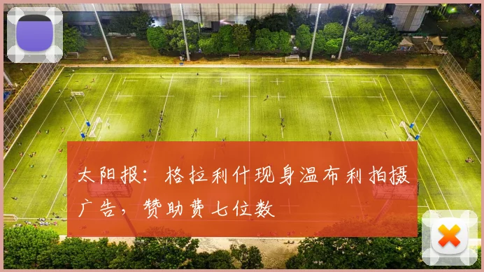 太阳报：格拉利什现身温布利拍摄广告，赞助费七位数