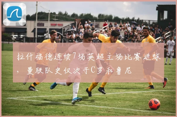 拉什福德连续7场英超主场比赛进球，曼联队史仅次于C罗和鲁尼