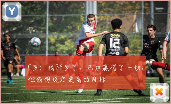 C罗：我36岁了，已经赢得了一切，但我想设定更高的目标