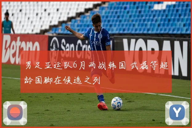 男足亚运队6月两战韩国 武磊等超龄国脚在候选之列
