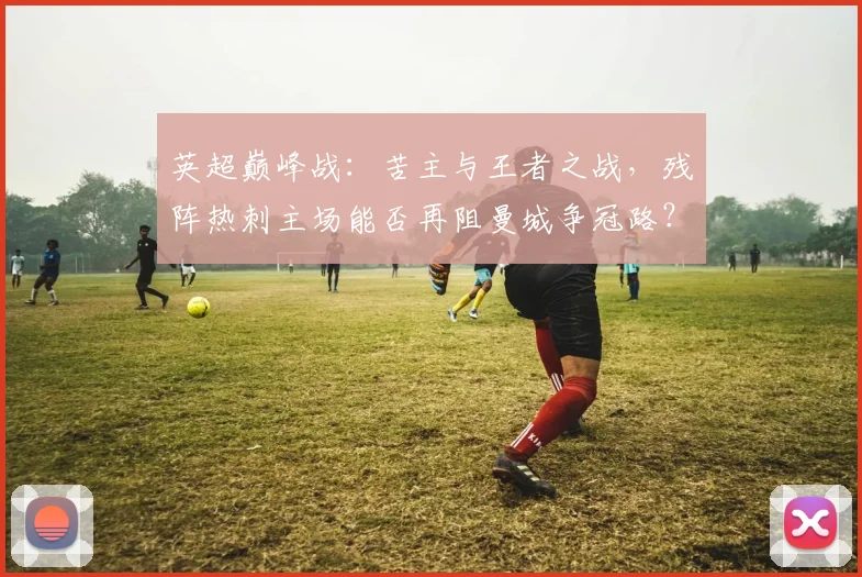 英超巅峰战：苦主与王者之战，残阵热刺主场能否再阻曼城争冠路？