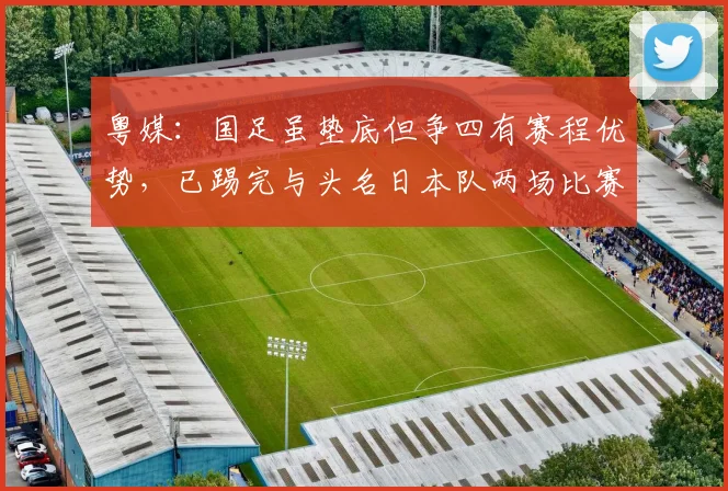粤媒：国足虽垫底但争四有赛程优势，已踢完与头名日本队两场比赛