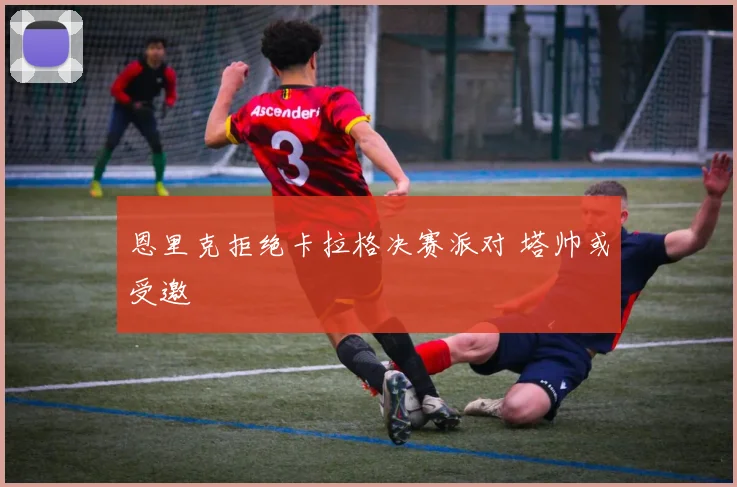恩里克拒绝卡拉格决赛派对 塔帅或受邀