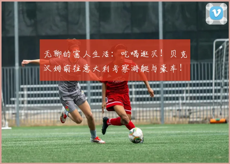 无聊的富人生活：吃喝逛买！贝克汉姆前往意大利考察游艇与豪车！